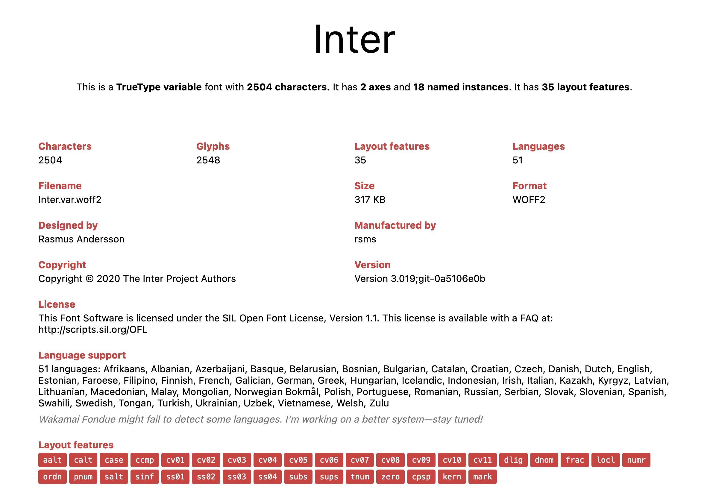 
Inter

This is a TrueType variable font with 2504 characters. It has 2 axes and 18 named instances. It has 35 layout features.

Characters: 2504
Glyphs: 2548
Layout features: 35
Languages: 51

Filename: Inter.var.woff2
Size: 317 KB
Format: WOFF2

Designed by: Rasmus Andersson
Manufactured by: rsms

Copyright: Copyright © 2020 The Inter Project Authors
Version: Version 3.019;git-0a5106e0b

License
This Font Software is licensed under the SIL Open Font License, Version 1.1. This license is available with a FAQ at: http://scripts.sil.org/OFL

Language support

51 languages: Afrikaans, Albanian, Azerbaijani, Basque, Belarusian, Bosnian, Bulgarian, Catalan, Croatian, Czech, Danish, Dutch, English, Estonian, Faroese, Filipino, Finnish, French, Galician, German, Greek, Hungarian, Icelandic, Indonesian, Irish, Italian, Kazakh, Kyrgyz, Latvian, Lithuanian, Macedonian, Malay, Mongolian, Norwegian Bokmål, Polish, Portuguese, Romanian, Russian, Serbian, Slovak, Slovenian, Spanish, Swahili, Swedish, Tongan, Turkish, Ukrainian, Uzbek, Vietnamese, Welsh, Zulu