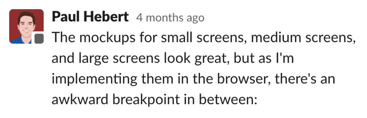 Paul Hebert writes in Slack, 'The mockups for small screens, medium screens, and large screens look great, but as I'm implementing them in the browser, there's an awkward breakpoint in between:'
