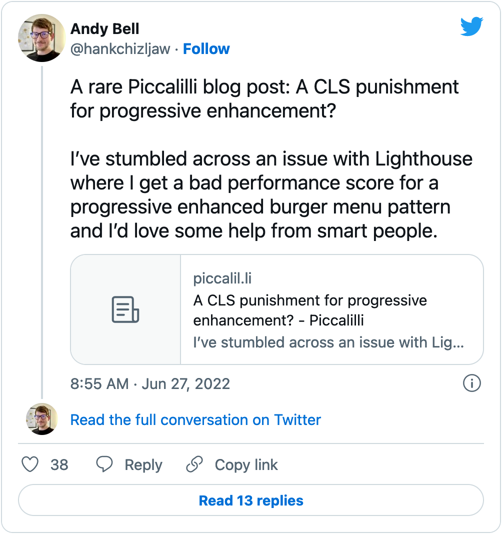 Andy Bell tweets: A rare Piccalilli blog post: A CLS punishment for a progressive enhancement? I've stumbled across an issue with Lighthouse where I get a bad performance score for a progressive enhanced burger menu pattern and I'd love some help from smart people. Authored June 27, 2022.