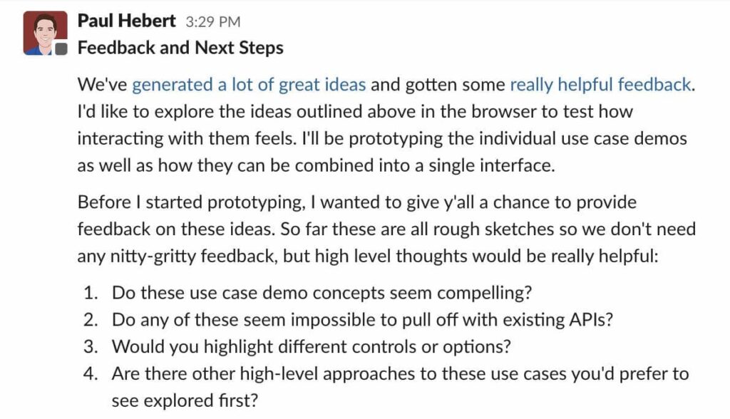 A Slack screenshot saying "We've generated a lot of great ideas and gotten some really helpful feedback. I'd like to explore the ideas outlined above in the browser to test how interacting with them feels. I'll be prototyping the individual use case demos as well as how they can be combined into a single interface. Before I started prototyping, I wanted to give y'all a chance to provide feedback on these ideas. So far these are all rough sketches so we don't need any nitty-gritty feedback, but high level thoughts would be really helpful: 1. Do these use case demo concepts seem compelling? 2. Do any of these seem impossible to pull off with existing APIs? 3. Would you highlight different controls or options? 4. Are there other high-level approaches to these use cases you'd prefer to see explored first?"