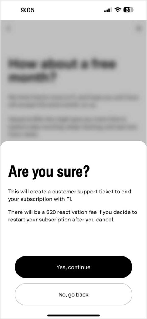 The next screen said, "Are you sure? This will create a customer support ticket to end your subscription with Fi. There will be a $20 reactivation fee if you decide to restart your subscription if you cancel."

There are two buttons: "Yes, continue" and "No, go back."