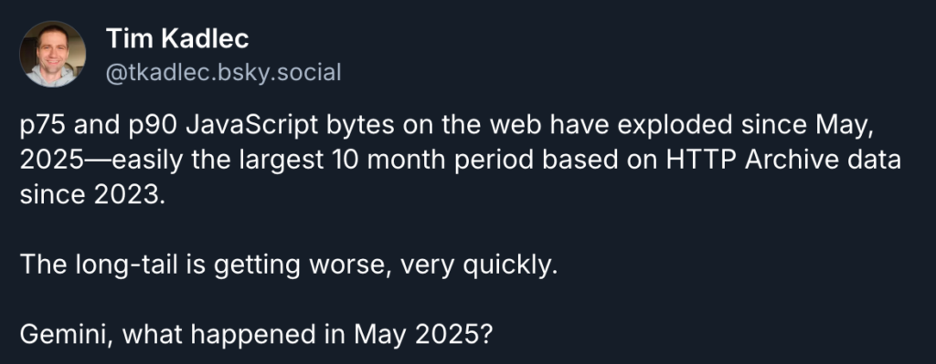 Tim Kadlec's Blusky post says, "p75 and p90 JavaScript bytes on the web have exploded since May, 2025—easily the largest 10 month period based on HTTP Archive data since 2023. 

The long-tail is getting worse, very quickly.

Gemini, what happened in May 2025?"
